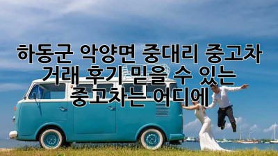 하동군 악양면 중대리 중고차 거래 후기: 믿을 수 있는 중고차는 어디에?